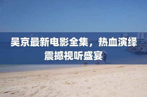吴京最新电影全集，热血演绎震撼视听盛宴