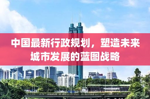 中国最新行政规划，塑造未来城市发展的蓝图战略
