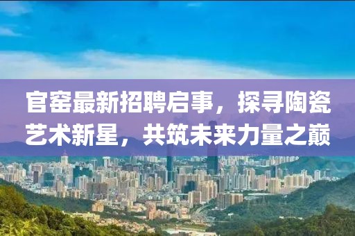 官窑最新招聘启事，探寻陶瓷艺术新星，共筑未来力量之巅