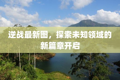 逆战最新图，探索未知领域的新篇章开启