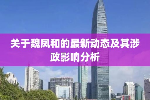 关于魏凤和的最新动态及其涉政影响分析