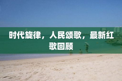 时代旋律，人民颂歌，最新红歌回顾