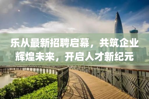 乐从最新招聘启幕，共筑企业辉煌未来，开启人才新纪元