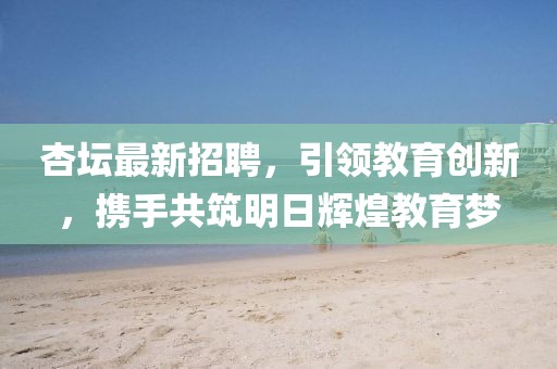 杏坛最新招聘，引领教育创新，携手共筑明日辉煌教育梦