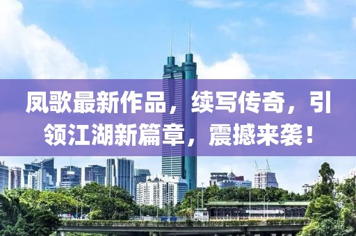 凤歌最新作品，续写传奇，引领江湖新篇章，震撼来袭！