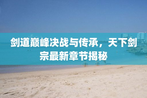 剑道巅峰决战与传承，天下剑宗最新章节揭秘
