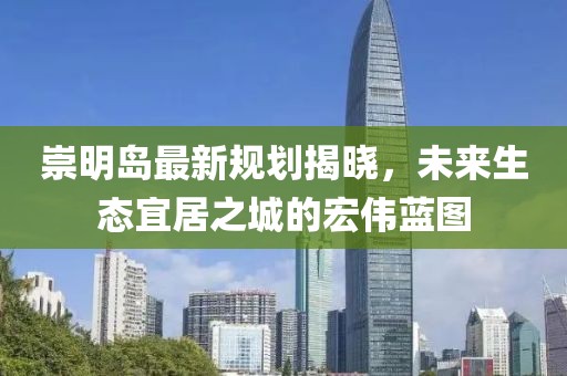 崇明岛最新规划揭晓，未来生态宜居之城的宏伟蓝图