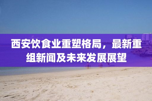 西安饮食业重塑格局，最新重组新闻及未来发展展望