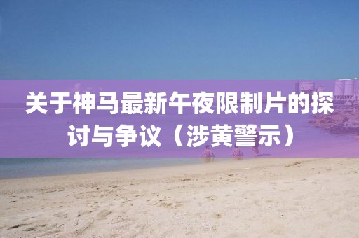 关于神马最新午夜限制片的探讨与争议（涉黄警示）