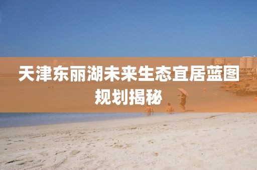 天津东丽湖未来生态宜居蓝图规划揭秘