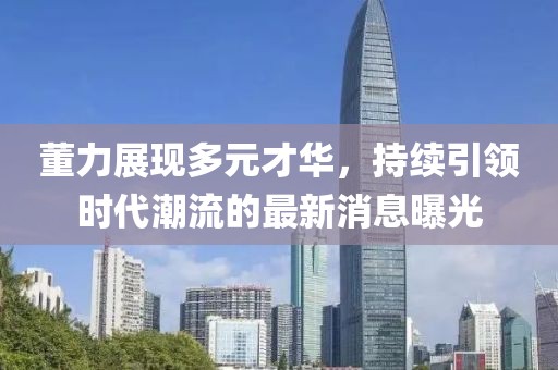 董力展现多元才华，持续引领时代潮流的最新消息曝光