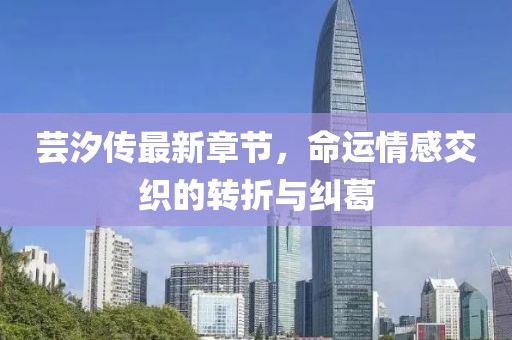 芸汐传最新章节，命运情感交织的转折与纠葛