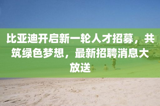 比亚迪开启新一轮人才招募，共筑绿色梦想，最新招聘消息大放送