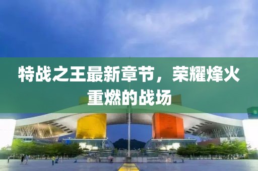 特战之王最新章节，荣耀烽火重燃的战场