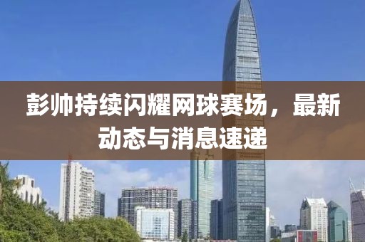 彭帅持续闪耀网球赛场，最新动态与消息速递