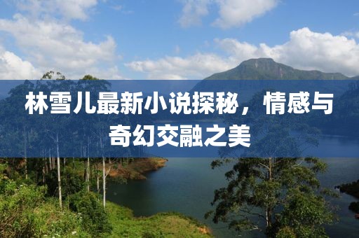 林雪儿最新小说探秘，情感与奇幻交融之美