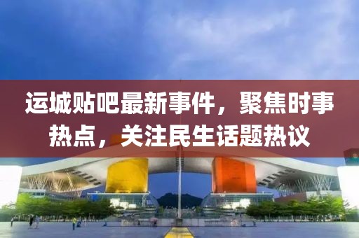运城贴吧最新事件，聚焦时事热点，关注民生话题热议