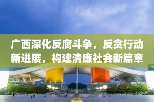 广西深化反腐斗争，反贪行动新进展，构建清廉社会新篇章