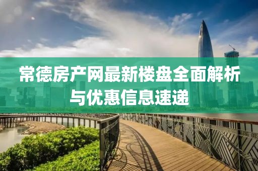 常德房产网最新楼盘全面解析与优惠信息速递