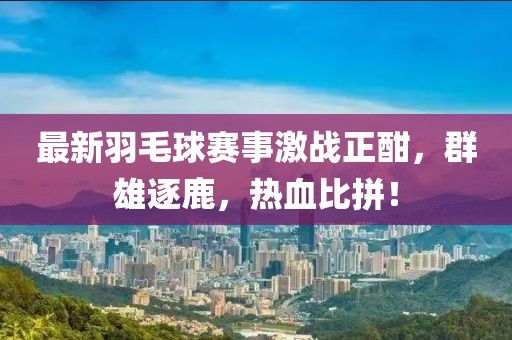 最新羽毛球赛事激战正酣，群雄逐鹿，热血比拼！
