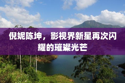 倪妮陈坤，影视界新星再次闪耀的璀璨光芒