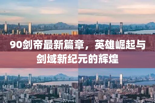 90剑帝最新篇章，英雄崛起与剑域新纪元的辉煌