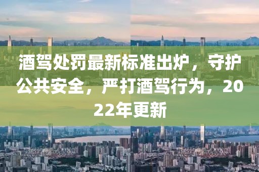 酒驾处罚最新标准出炉，守护公共安全，严打酒驾行为，2022年更新