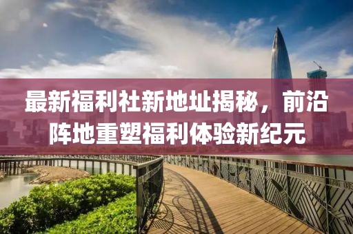 最新福利社新地址揭秘，前沿阵地重塑福利体验新纪元