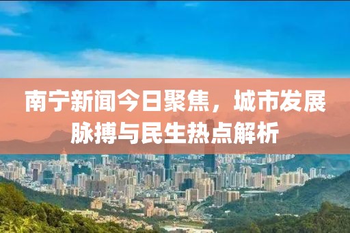 南宁新闻今日聚焦，城市发展脉搏与民生热点解析