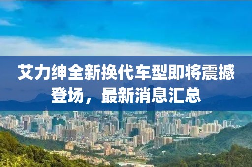艾力绅全新换代车型即将震撼登场，最新消息汇总