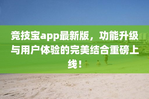 竞技宝app最新版，功能升级与用户体验的完美结合重磅上线！