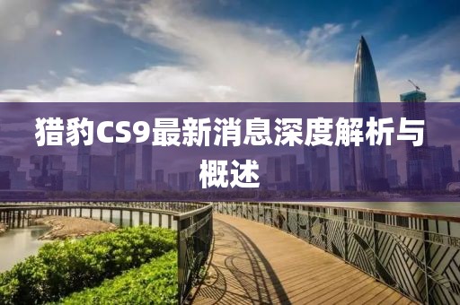 猎豹CS9最新消息深度解析与概述