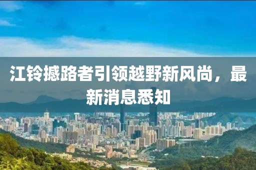 江铃撼路者引领越野新风尚，最新消息悉知
