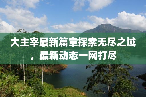 大主宰最新篇章探索无尽之域，最新动态一网打尽