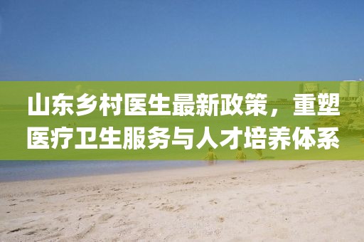 山东乡村医生最新政策，重塑医疗卫生服务与人才培养体系