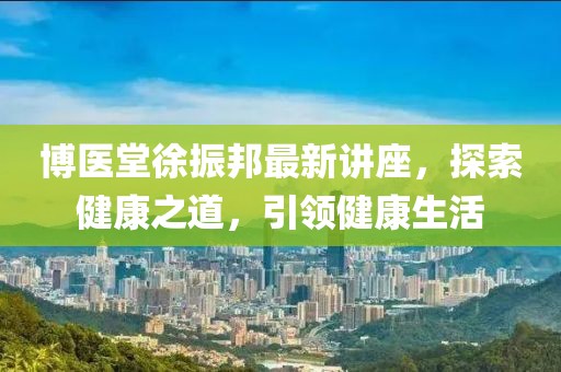 博医堂徐振邦最新讲座，探索健康之道，引领健康生活