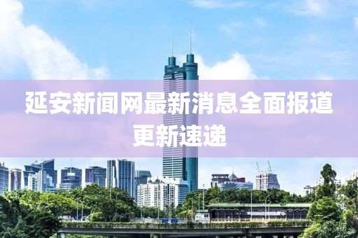 延安新闻网最新消息全面报道更新速递