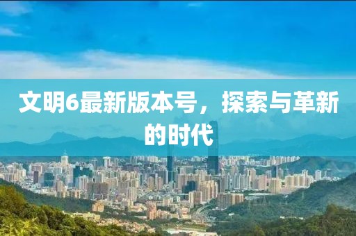 文明6最新版本号，探索与革新的时代