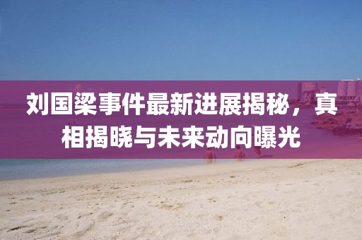 刘国梁事件最新进展揭秘，真相揭晓与未来动向曝光