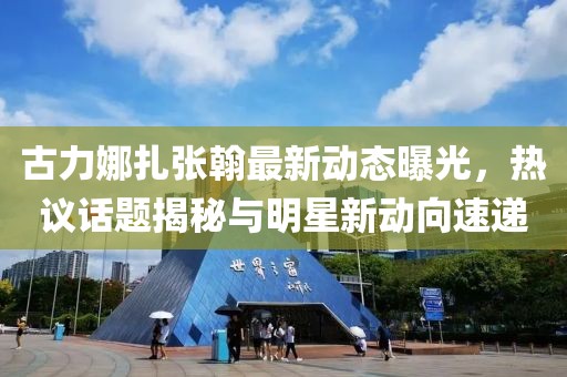古力娜扎张翰最新动态曝光，热议话题揭秘与明星新动向速递