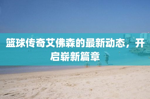篮球传奇艾佛森的最新动态，开启崭新篇章