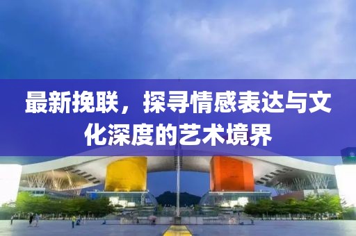 最新挽联，探寻情感表达与文化深度的艺术境界