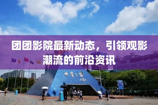 团团影院最新动态，引领观影潮流的前沿资讯
