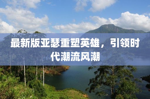最新版亚瑟重塑英雄，引领时代潮流风潮