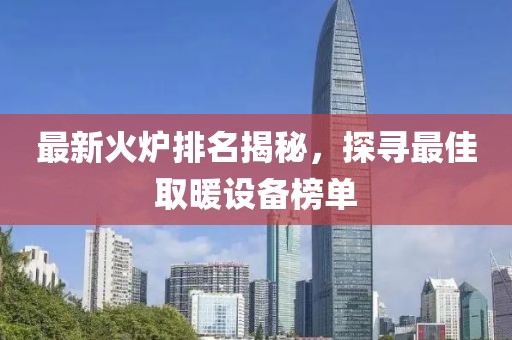 最新火炉排名揭秘，探寻最佳取暖设备榜单