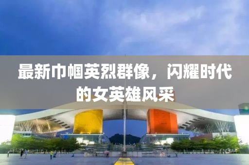最新巾帼英烈群像，闪耀时代的女英雄风采