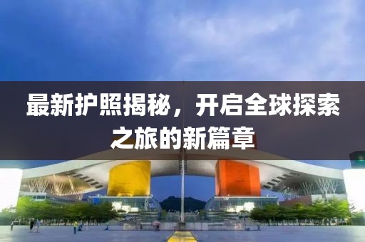 最新护照揭秘，开启全球探索之旅的新篇章