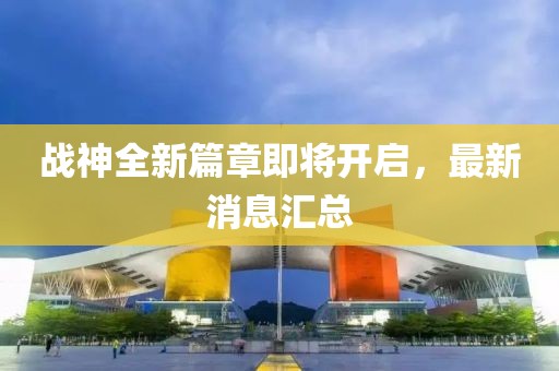 战神全新篇章即将开启，最新消息汇总