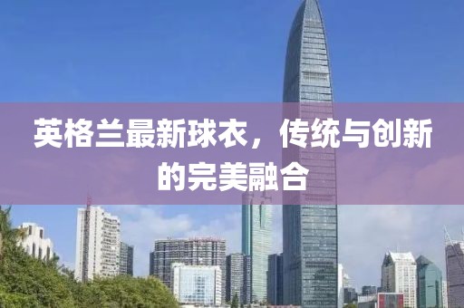 英格兰最新球衣，传统与创新的完美融合