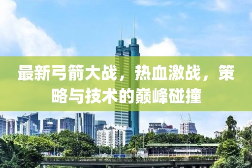 最新弓箭大战，热血激战，策略与技术的巅峰碰撞